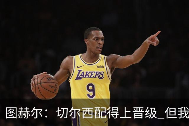 图赫尔：切尔西配得上晋级 但我们犯下太多错误